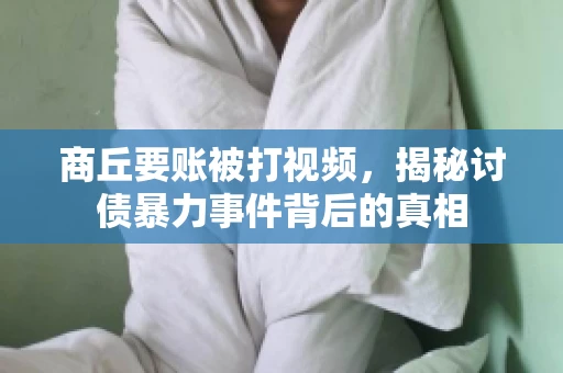 商丘要账被打视频，揭秘讨债暴力事件背后的真相