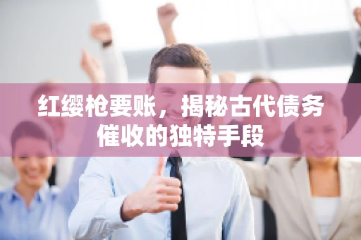 红缨枪要账，揭秘古代债务催收的独特手段