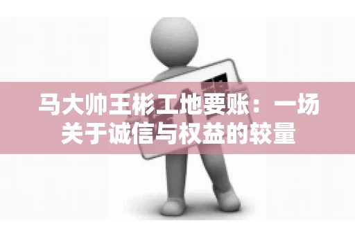马大帅王彬工地要账：一场关于诚信与权益的较量