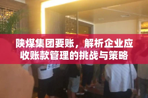 陕煤集团要账,解析企业应收账款管理的挑战与策略 陕煤集团要账,解析企业应收账款管理的挑战与策略