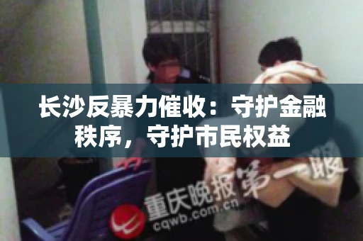 长沙反暴力催收：守护金融秩序，守护市民权益