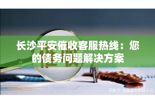 长沙平安催收客服热线：您的债务问题解决方案